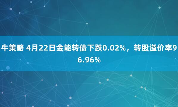 牛策略 4月22日金能转债下跌0.02%，转股溢价率96.96%