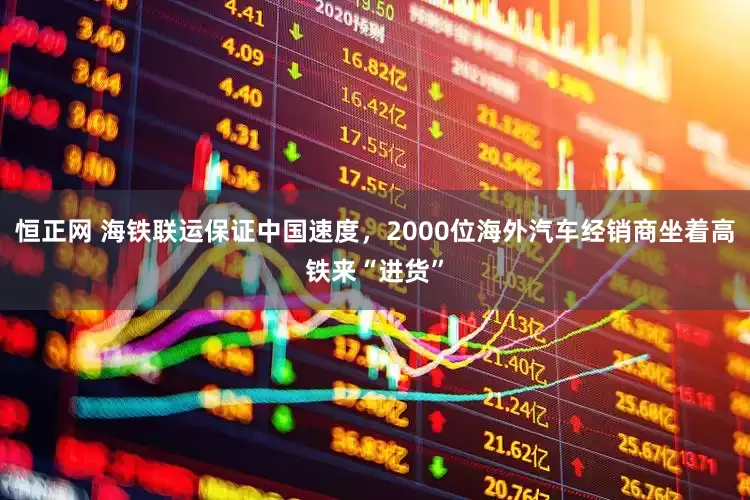 恒正网 海铁联运保证中国速度，2000位海外汽车经销商坐着高铁来“进货”