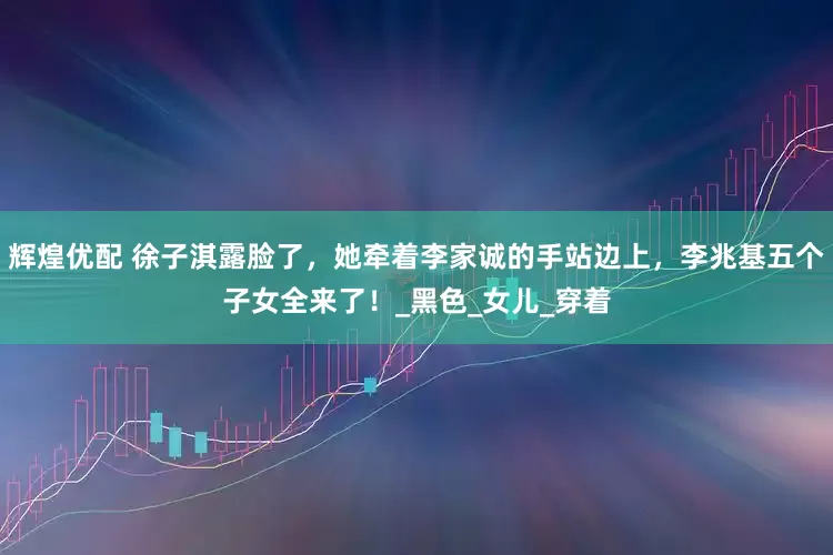 辉煌优配 徐子淇露脸了，她牵着李家诚的手站边上，李兆基五个子女全来了！_黑色_女儿_穿着