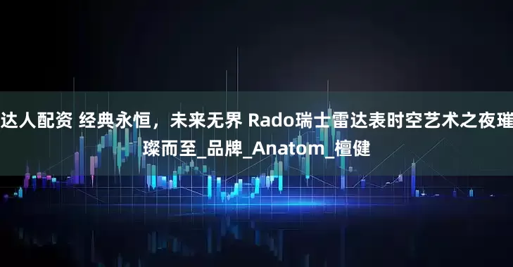 达人配资 经典永恒，未来无界 Rado瑞士雷达表时空艺术之夜璀璨而至_品牌_Anatom_檀健