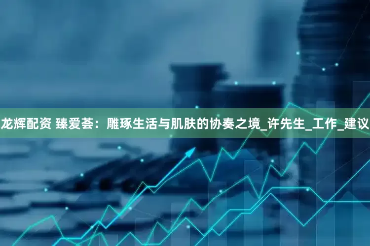 龙辉配资 臻爱荟：雕琢生活与肌肤的协奏之境_许先生_工作_建议