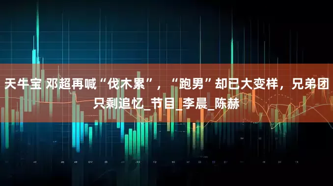 天牛宝 邓超再喊“伐木累”，“跑男”却已大变样，兄弟团只剩追忆_节目_李晨_陈赫