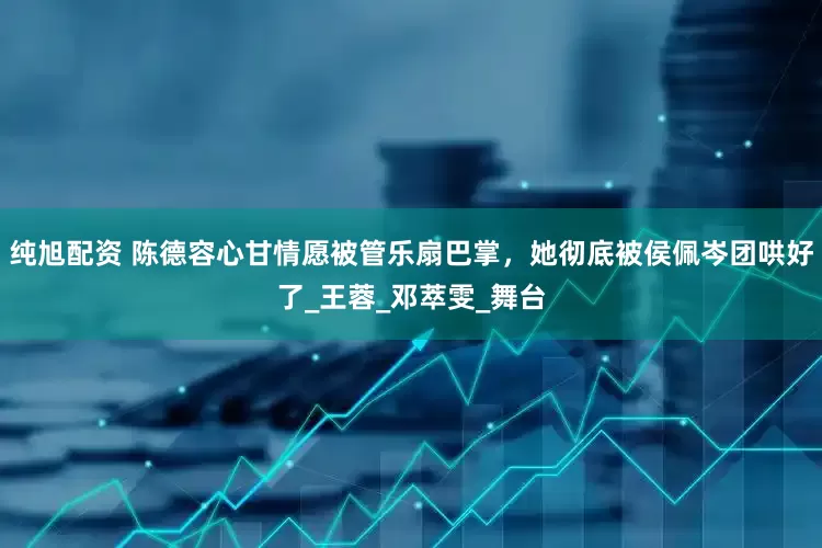 纯旭配资 陈德容心甘情愿被管乐扇巴掌，她彻底被侯佩岑团哄好了_王蓉_邓萃雯_舞台