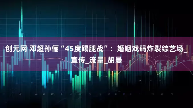 创元网 邓超孙俪“45度踢腿战”：婚姻戏码炸裂综艺场_宣传_流量_胡曼