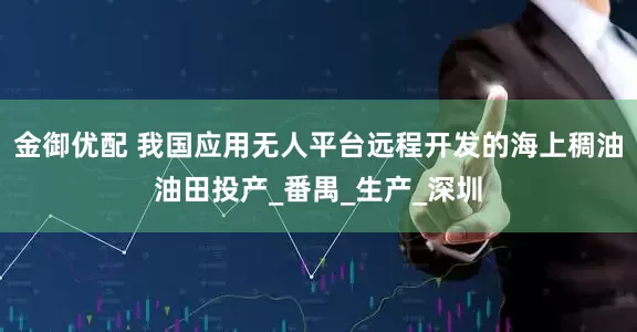 金御优配 我国应用无人平台远程开发的海上稠油油田投产_番禺_生产_深圳
