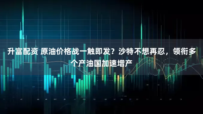 升富配资 原油价格战一触即发？沙特不想再忍，领衔多个产油国加速增产