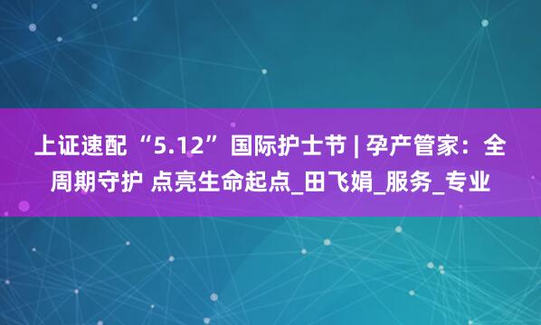 上证速配 “5.12” 国际护士节 | 孕产管家：全周期守护 点亮生命起点_田飞娟_服务_专业