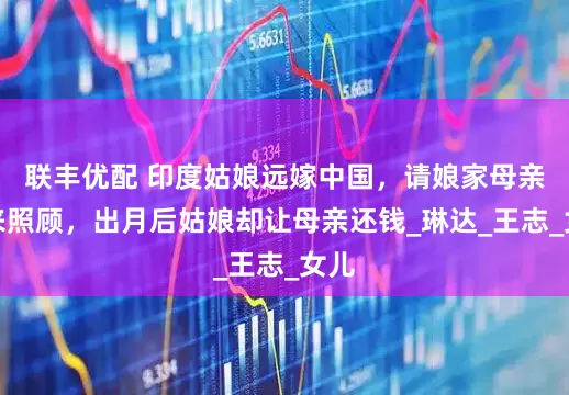 联丰优配 印度姑娘远嫁中国，请娘家母亲前来照顾，出月后姑娘却让母亲还钱_琳达_王志_女儿