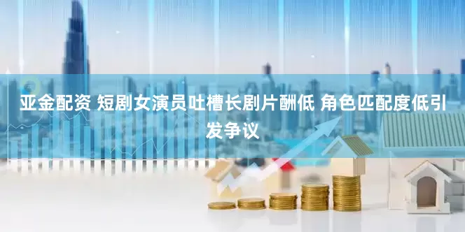 亚金配资 短剧女演员吐槽长剧片酬低 角色匹配度低引发争议