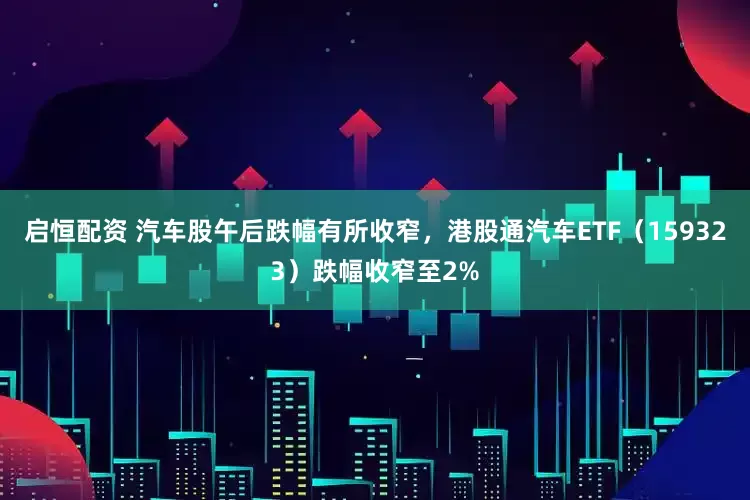 启恒配资 汽车股午后跌幅有所收窄，港股通汽车ETF（159323）跌幅收窄至2%