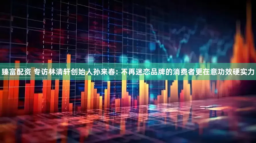 臻富配资 专访林清轩创始人孙来春: 不再迷恋品牌的消费者更在意功效硬实力