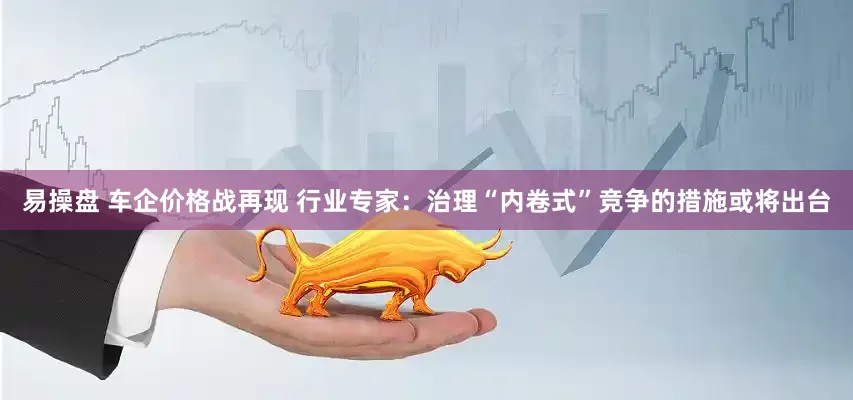 易操盘 车企价格战再现 行业专家：治理“内卷式”竞争的措施或将出台