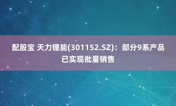 配股宝 天力锂能(301152.SZ)：部分9系产品已实现批量销售