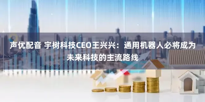 声优配音 宇树科技CEO王兴兴：通用机器人必将成为未来科技的主流路线