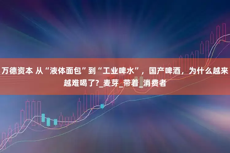 万德资本 从“液体面包”到“工业啤水”，国产啤酒，为什么越来越难喝了?_麦芽_带着_消费者