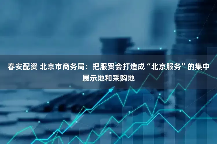 春安配资 北京市商务局：把服贸会打造成“北京服务”的集中展示地和采购地