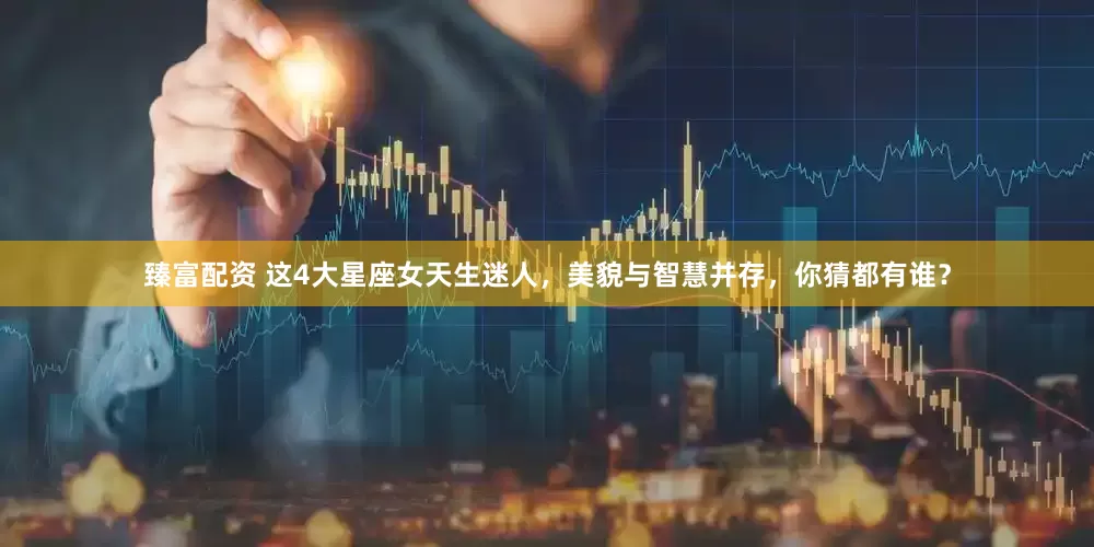臻富配资 这4大星座女天生迷人，美貌与智慧并存，你猜都有谁？