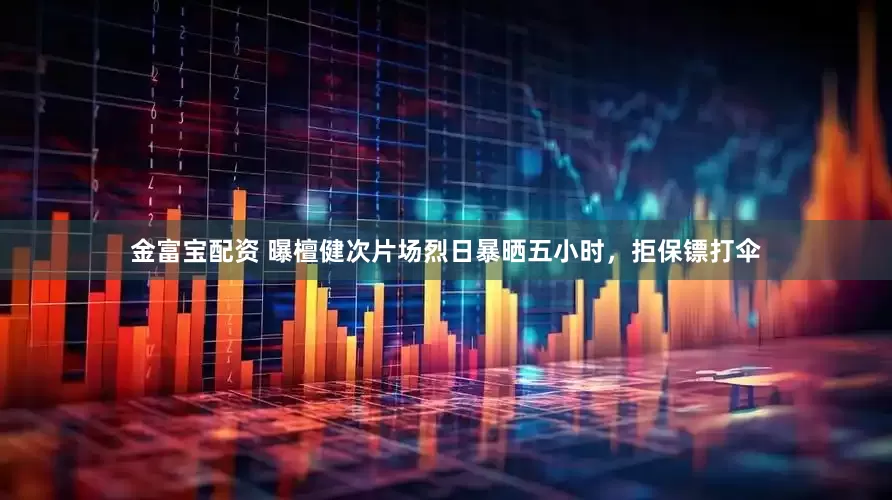 金富宝配资 曝檀健次片场烈日暴晒五小时，拒保镖打伞